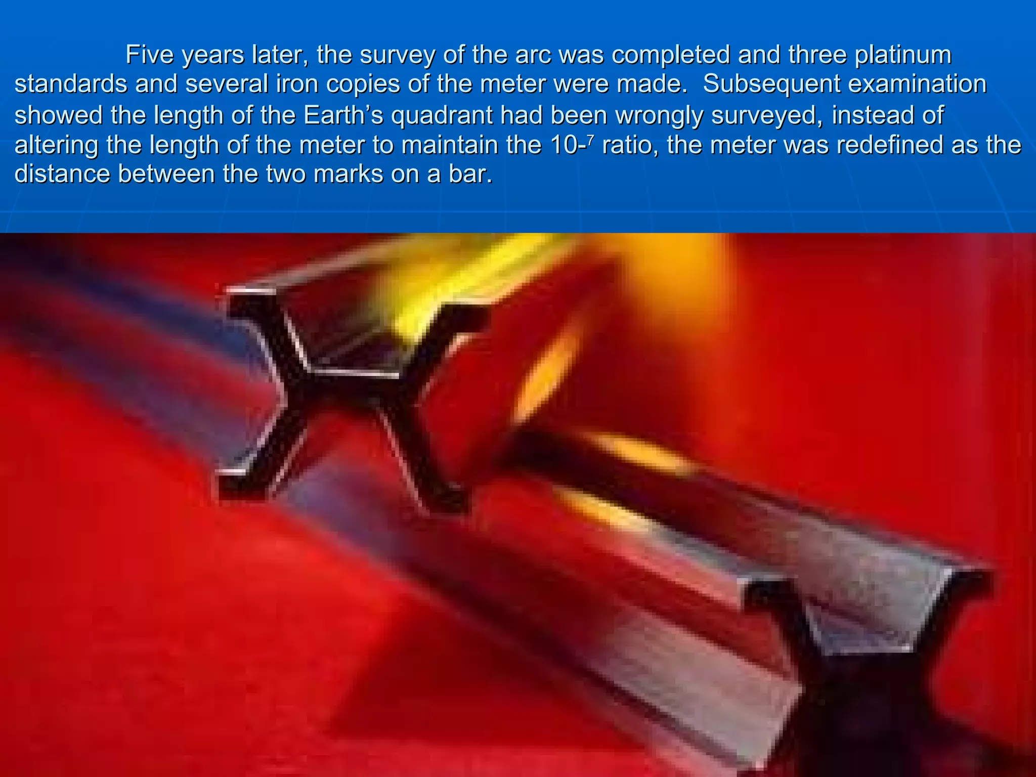   Five years later, the survey of the arc was completed and three platinum standards and several iron copies of the meter were made.  Subsequent examination showed the length of the Earth’s quadrant had been wrongly surveyed ,  instead of altering the length of the meter to maintain the 10- 7  ratio, the meter was redefined as the distance between the two marks on a bar. 
