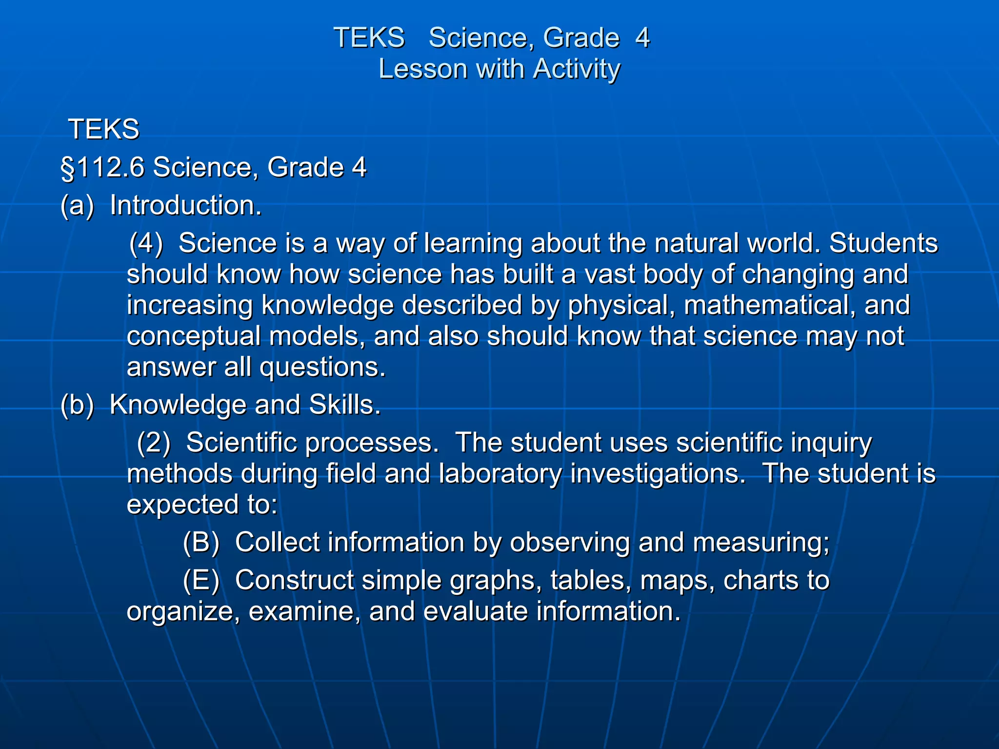 TEKS  Science, Grade  4  Lesson with Activity TEKS §112.6 Science, Grade 4 (a)  Introduction. (4)  Science is a way of learning about the natural world. Students should know how science has built a vast body of changing and increasing knowledge described by physical, mathematical, and conceptual models, and also should know that science may not answer all questions. (b)  Knowledge and Skills. (2)  Scientific processes.  The student uses scientific inquiry methods during field and laboratory investigations.  The student is expected to: (B)  Collect information by observing and measuring; (E)  Construct simple graphs, tables, maps, charts to organize, examine, and evaluate information. 
