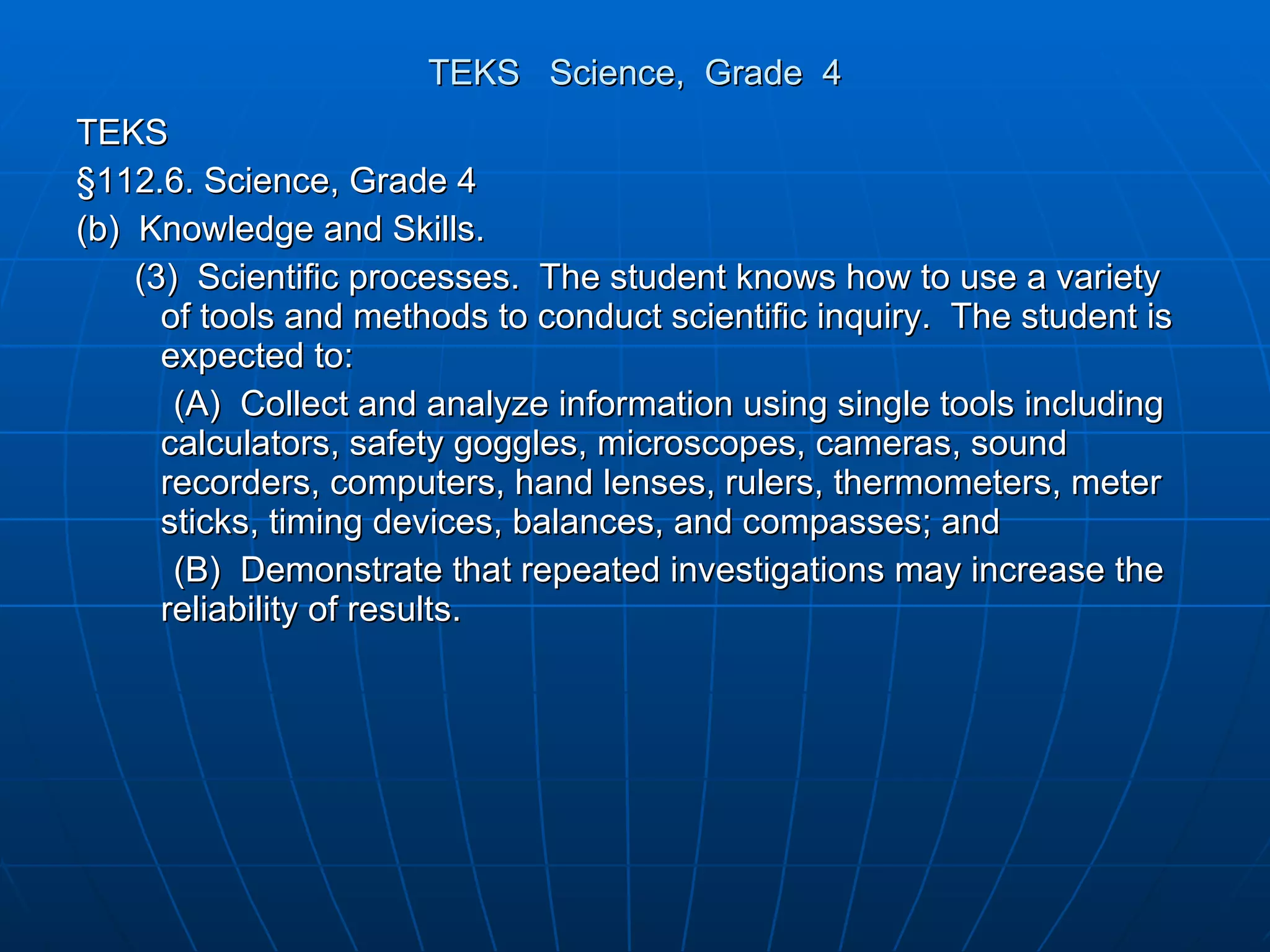 TEKS  Science,  Grade  4 TEKS §112.6. Science, Grade 4 (b)  Knowledge and Skills. (3)  Scientific processes.  The student knows how to use a variety of tools and methods to conduct scientific inquiry.  The student is expected to: (A)  Collect and analyze information using single tools including calculators, safety goggles, microscopes, cameras, sound recorders, computers, hand lenses, rulers, thermometers, meter sticks, timing devices, balances, and compasses; and (B)  Demonstrate that repeated investigations may increase the reliability of results. 