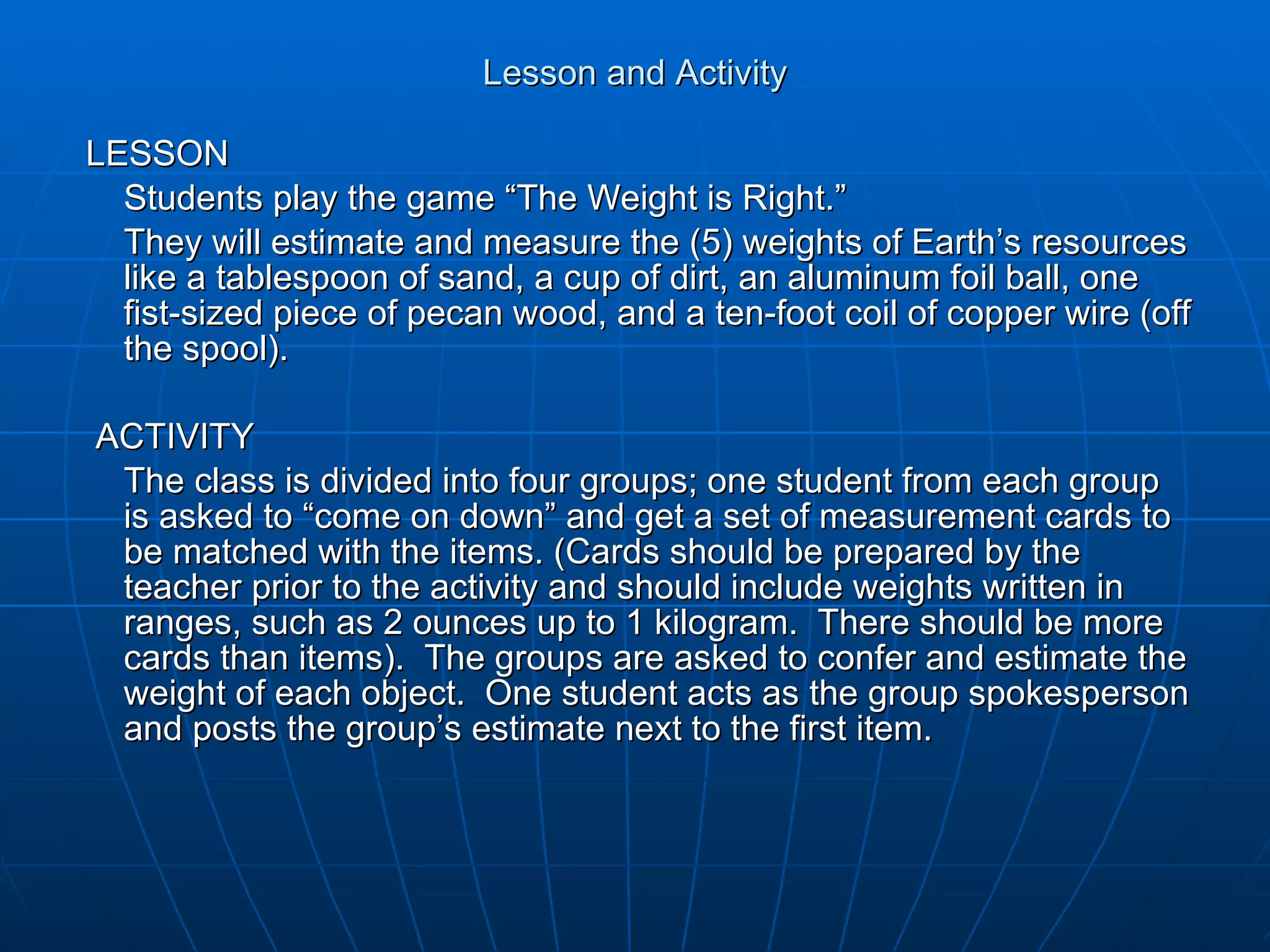 Lesson and Activity LESSON Students play the game “The Weight is Right.” They will estimate and measure the (5) weights of Earth’s resources like a tablespoon of sand, a cup of dirt, an aluminum foil ball, one fist-sized piece of pecan wood, and a ten-foot coil of copper wire (off the spool). ACTIVITY The class is divided into four groups; one student from each group is asked to “come on down” and get a set of measurement cards to be matched with the items. (Cards should be prepared by the teacher prior to the activity and should include weights written in ranges, such as 2 ounces up to 1 kilogram.  There should be more cards than items).  The groups are asked to confer and estimate the weight of each object.  One student acts as the group spokesperson and posts the group’s estimate next to the first item.    