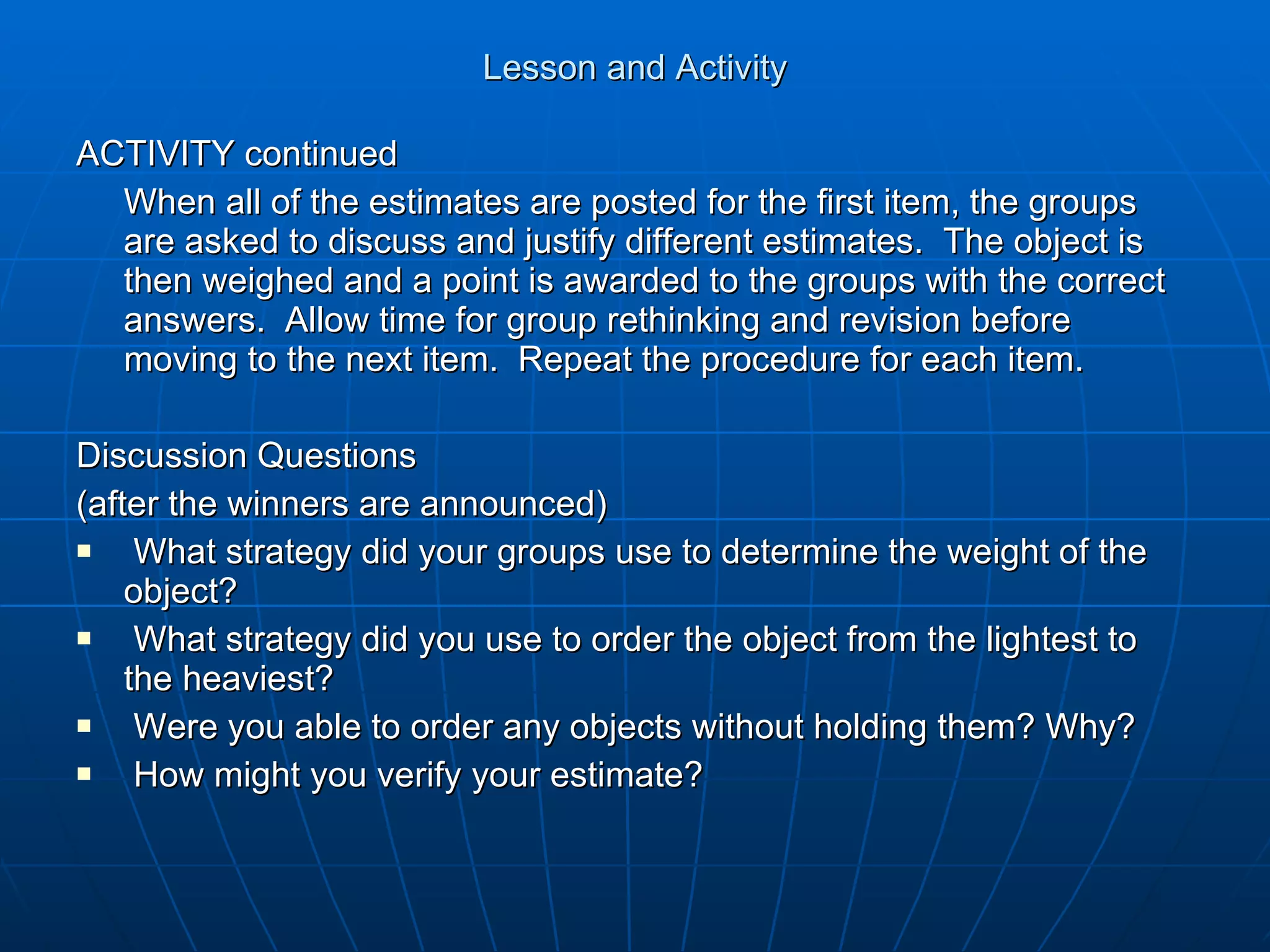 Lesson and Activity ACTIVITY continued When all of the estimates are posted for the first item, the groups are asked to discuss and justify different estimates.  The object is then weighed and a point is awarded to the groups with the correct answers.  Allow time for group rethinking and revision before moving to the next item.  Repeat the procedure for each item. Discussion Questions (after the winners are announced) What strategy did your groups use to determine the weight of the object? What strategy did you use to order the object from the lightest to the heaviest? Were you able to order any objects without holding them? Why? How might you verify your estimate? 