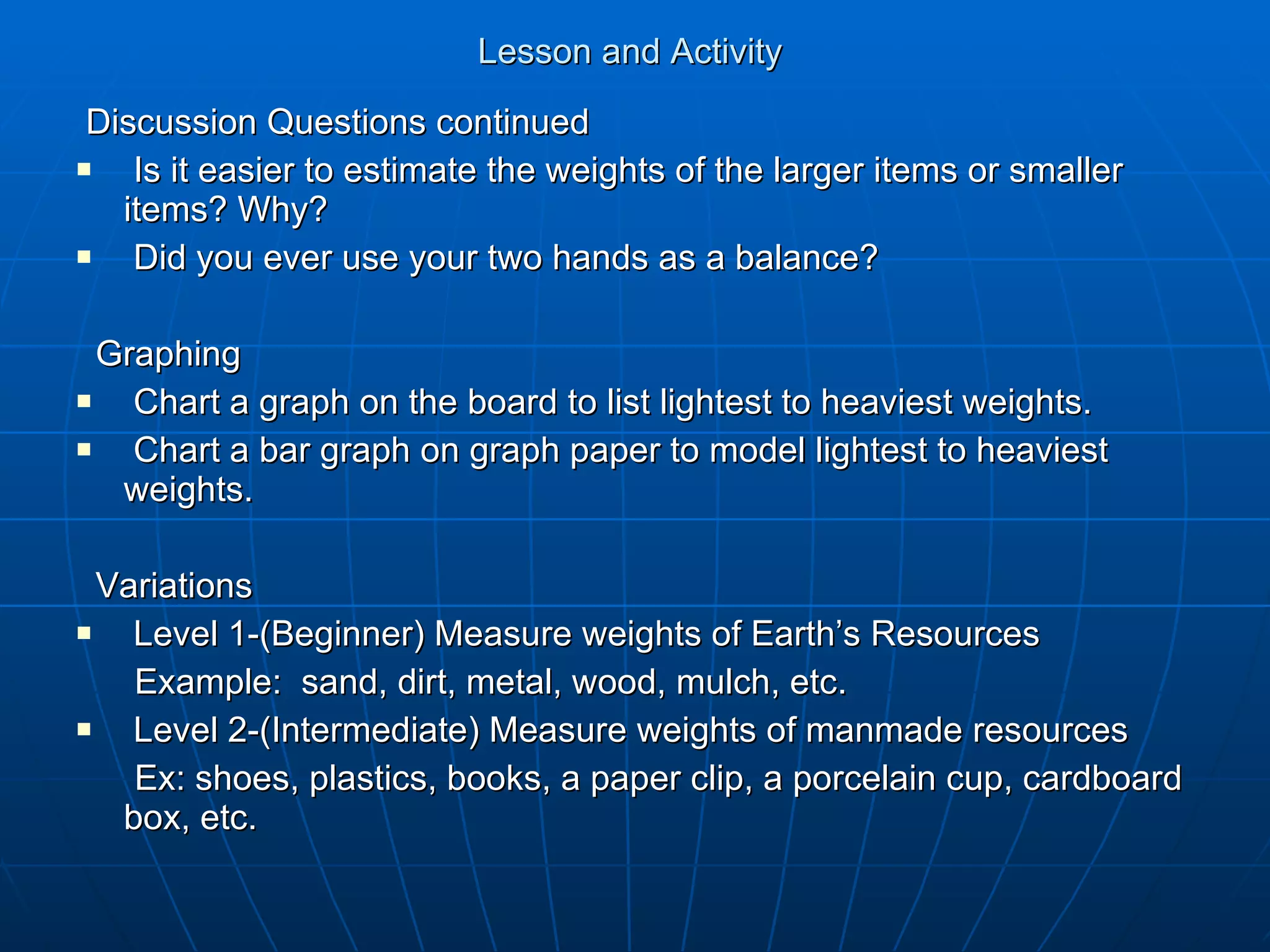 Lesson and Activity  Discussion Questions continued Is it easier to estimate the weights of the larger items or smaller items? Why? Did you ever use your two hands as a balance? Graphing Chart a graph on the board to list lightest to heaviest weights. Chart a bar graph on graph paper to model lightest to heaviest weights. Variations Level 1-(Beginner) Measure weights of Earth’s Resources Example:  sand, dirt, metal, wood, mulch, etc. Level 2-(Intermediate) Measure weights of manmade resources Ex: shoes, plastics, books, a paper clip, a porcelain cup, cardboard box, etc. 