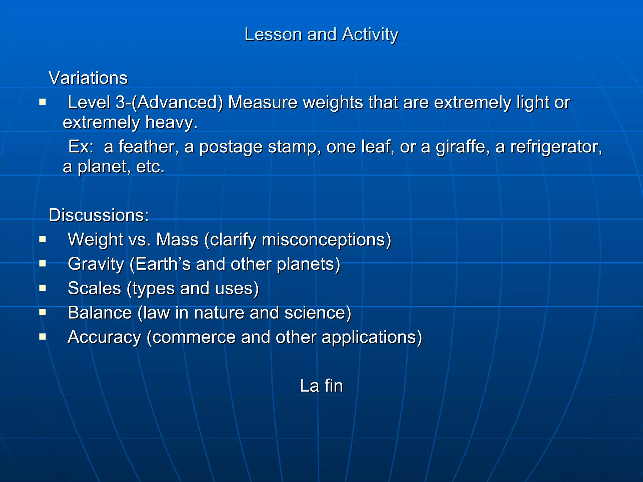 Lesson and Activity Variations Level 3-(Advanced) Measure weights that are extremely light or extremely heavy. Ex:  a feather, a postage stamp, one leaf, or a giraffe, a refrigerator, a planet, etc. Discussions: Weight vs. Mass (clarify misconceptions) Gravity (Earth’s and other planets) Scales (types and uses) Balance (law in nature and science) Accuracy (commerce and other applications) La fin 