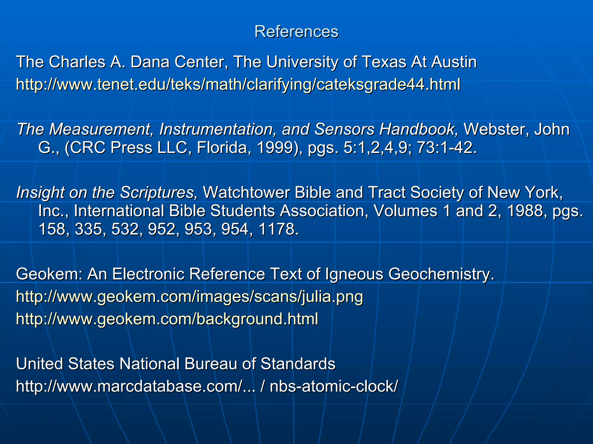References The Charles A. Dana Center, The University of Texas At Austin http://www.tenet.edu/teks/math/clarifying/cateksgrade44.html The Measurement, Instrumentation, and Sensors Handbook,  Webster, John G., (CRC Press LLC, Florida, 1999), pgs. 5:1,2,4,9; 73:1-42. Insight on the Scriptures,  Watchtower Bible and Tract Society of New York, Inc., International Bible Students Association, Volumes 1 and 2, 1988, pgs. 158, 335, 532, 952, 953, 954, 1178. Geokem: An Electronic Reference Text of Igneous Geochemistry. http://www.geokem.com/images/scans/julia.png http://www.geokem.com/background.html United States National Bureau of Standards http://www.marcdatabase.com/... / nbs-atomic-clock/ 
