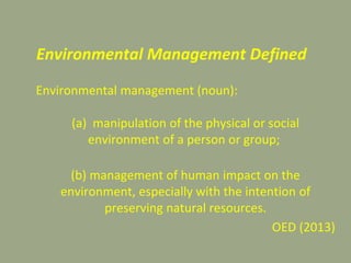 Environmental Management Defined
Environmental management (noun):
(a) manipulation of the physical or social
environment of a person or group;
(b) management of human impact on the
environment, especially with the intention of
preserving natural resources.
OED (2013)
 