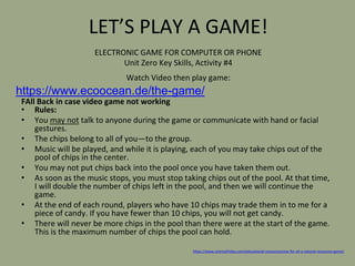 LET’S PLAY A GAME!
FAll Back in case video game not working
• Rules:
• You may not talk to anyone during the game or communicate with hand or facial
gestures.
• The chips belong to all of you—to the group.
• Music will be played, and while it is playing, each of you may take chips out of the
pool of chips in the center.
• You may not put chips back into the pool once you have taken them out.
• As soon as the music stops, you must stop taking chips out of the pool. At that time,
I will double the number of chips left in the pool, and then we will continue the
game.
• At the end of each round, players who have 10 chips may trade them in to me for a
piece of candy. If you have fewer than 10 chips, you will not get candy.
• There will never be more chips in the pool than there were at the start of the game.
This is the maximum number of chips the pool can hold.
https://www.sciencefriday.com/educational-resources/one-for-all-a-natural-resources-game/
ELECTRONIC GAME FOR COMPUTER OR PHONE
Unit Zero Key Skills, Activity #4
Watch Video then play game:
https://www.ecoocean.de/the-game/
 