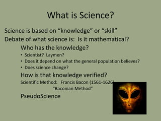 What is Science?
Science is based on “knowledge” or “skill”
Debate of what science is: Is it mathematical?
Who has the knowledge?
• Scientist? Laymen?
• Does it depend on what the general population believes?
• Does science change?
How is that knowledge verified?
Scientific Method: Francis Bacon (1561-1626)
“Baconian Method”
PseudoScience
 