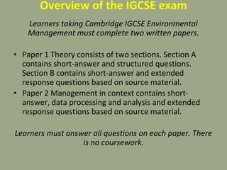 Overview of the IGCSE exam
Learners taking Cambridge IGCSE Environmental
Management must complete two written papers.
• Paper 1 Theory consists of two sections. Section A
contains short-answer and structured questions.
Section B contains short-answer and extended
response questions based on source material.
• Paper 2 Management in context contains short-
answer, data processing and analysis and extended
response questions based on source material.
Learners must answer all questions on each paper. There
is no coursework.
 