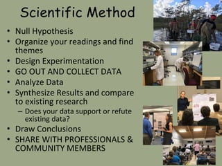 Scientific Method
• Null Hypothesis
• Organize your readings and find
themes
• Design Experimentation
• GO OUT AND COLLECT DATA
• Analyze Data
• Synthesize Results and compare
to existing research
– Does your data support or refute
existing data?
• Draw Conclusions
• SHARE WITH PROFESSIONALS &
COMMUNITY MEMBERS
 