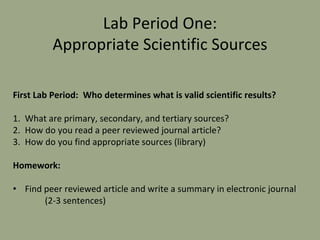 Lab Period One:
Appropriate Scientific Sources
First Lab Period: Who determines what is valid scientific results?
1. What are primary, secondary, and tertiary sources?
2. How do you read a peer reviewed journal article?
3. How do you find appropriate sources (library)
Homework:
• Find peer reviewed article and write a summary in electronic journal
(2-3 sentences)
 