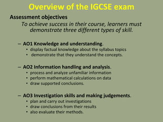 Overview of the IGCSE exam
Assessment objectives
To achieve success in their course, learners must
demonstrate three different types of skill.
– AO1 Knowledge and understanding.
• display factual knowledge about the syllabus topics
• demonstrate that they understand the concepts.
– AO2 Information handling and analysis.
• process and analyze unfamiliar information
• perform mathematical calculations on data
• draw supported conclusions.
– AO3 Investigation skills and making judgements.
• plan and carry out investigations
• draw conclusions from their results
• also evaluate their methods.
 