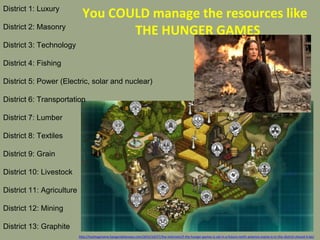 District 1: Luxury
District 2: Masonry
District 3: Technology
District 4: Fishing
District 5: Power (Electric, solar and nuclear)
District 6: Transportation
District 7: Lumber
District 8: Textiles
District 9: Grain
District 10: Livestock
District 11: Agriculture
District 12: Mining
District 13: Graphite
You COULD manage the resources like
THE HUNGER GAMES
http://hashtagmaine.bangordailynews.com/2015/10/27/the-internets/if-the-hunger-games-is-set-in-a-future-north-america-maine-is-in-this-district-should-it-be/
 