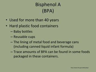 Bisphenol A
(BPA)
• Used for more than 40 years
• Hard plastic food containers
– Baby bottles
– Reusable cups
– The lining of metal food and beverage cans
(including canned liquid infant formula)
– Trace amounts of BPA can be found in some foods
packaged in these containers.
http://www.hhs.gov/safety/bpa/
 