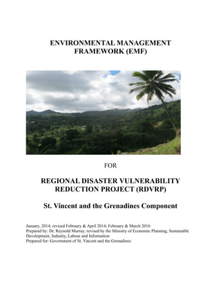 ENVIRONMENTAL MANAGEMENT
FRAMEWORK (EMF)
FOR
REGIONAL DISASTER VULNERABILITY
REDUCTION PROJECT (RDVRP)
St. Vincent and the Grenadines Component
January, 2014; revised February & April 2014; February & March 2016
Prepared by: Dr. Reynold Murray; revised by the Ministry of Economic Planning, Sustainable
Development, Industry, Labour and Information
Prepared for: Government of St. Vincent and the Grenadines
 