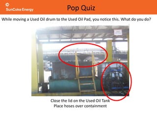 While moving a Used Oil drum to the Used Oil Pad, you notice this. What do you do?
Close the lid on the Used Oil Tank
Place hoses over containment
Pop Quiz
 