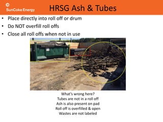 • Place directly into roll off or drum
• Do NOT overfill roll offs
• Close all roll offs when not in use
HRSG Ash & Tubes
What’s wrong here?
Tubes are not in a roll off
Ash is also present on pad
Roll off is overfilled & open
Wastes are not labeled
 