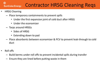 Contractor HRSG Cleaning Reqs
• HRSG Cleaning
– Place temporary containments to prevent spills
• Under the first expansion joint of cold duct after HRSG
• Under the economizer
– Tarps around HRSGs
• Sides of HRSG
• Extending down to pad
– Place absorbents between economizer & PCV to prevent leak-through to cold
duct
• Roll offs
– Build berms under roll offs to prevent incidental spills during transfer
– Ensure they are lined before putting waste in them
 