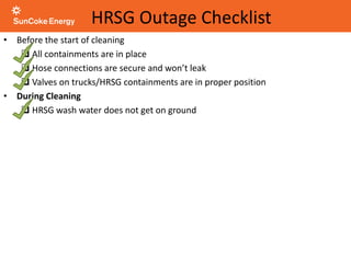 HRSG Outage Checklist
• Before the start of cleaning
 All containments are in place
 Hose connections are secure and won’t leak
 Valves on trucks/HRSG containments are in proper position
• During Cleaning
 HRSG wash water does not get on ground
 