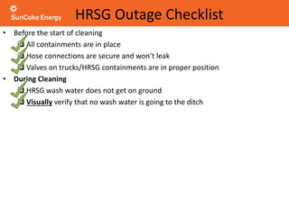 HRSG Outage Checklist
• Before the start of cleaning
 All containments are in place
 Hose connections are secure and won’t leak
 Valves on trucks/HRSG containments are in proper position
• During Cleaning
 HRSG wash water does not get on ground
 Visually verify that no wash water is going to the ditch
 