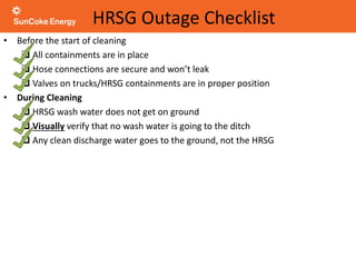 HRSG Outage Checklist
• Before the start of cleaning
 All containments are in place
 Hose connections are secure and won’t leak
 Valves on trucks/HRSG containments are in proper position
• During Cleaning
 HRSG wash water does not get on ground
 Visually verify that no wash water is going to the ditch
 Any clean discharge water goes to the ground, not the HRSG
 