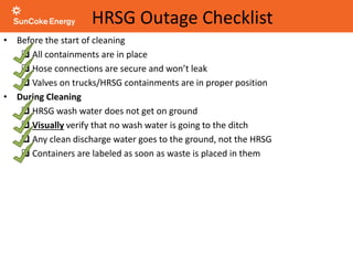 HRSG Outage Checklist
• Before the start of cleaning
 All containments are in place
 Hose connections are secure and won’t leak
 Valves on trucks/HRSG containments are in proper position
• During Cleaning
 HRSG wash water does not get on ground
 Visually verify that no wash water is going to the ditch
 Any clean discharge water goes to the ground, not the HRSG
 Containers are labeled as soon as waste is placed in them
 