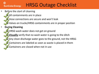 HRSG Outage Checklist
• Before the start of cleaning
 All containments are in place
 Hose connections are secure and won’t leak
 Valves on trucks/HRSG containments are in proper position
• During Cleaning
 HRSG wash water does not get on ground
 Visually verify that no wash water is going to the ditch
 Any clean discharge water goes to the ground, not the HRSG
 Containers are labeled as soon as waste is placed in them
 Containers are closed when not in use
 