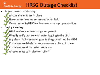 HRSG Outage Checklist
• Before the start of cleaning
 All containments are in place
 Hose connections are secure and won’t leak
 Valves on trucks/HRSG containments are in proper position
• During Cleaning
 HRSG wash water does not get on ground
 Visually verify that no wash water is going to the ditch
 Any clean discharge water goes to the ground, not the HRSG
 Containers are labeled as soon as waste is placed in them
 Containers are closed when not in use
 All bows must be in place on roll off
 