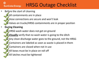 HRSG Outage Checklist
• Before the start of cleaning
 All containments are in place
 Hose connections are secure and won’t leak
 Valves on trucks/HRSG containments are in proper position
• During Cleaning
 HRSG wash water does not get on ground
 Visually verify that no wash water is going to the ditch
 Any clean discharge water goes to the ground, not the HRSG
 Containers are labeled as soon as waste is placed in them
 Containers are closed when not in use
 All bows must be in place on roll off
 All latches must be tightened
 
