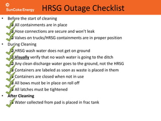 HRSG Outage Checklist
• Before the start of cleaning
 All containments are in place
 Hose connections are secure and won’t leak
 Valves on trucks/HRSG containments are in proper position
• During Cleaning
 HRSG wash water does not get on ground
 Visually verify that no wash water is going to the ditch
 Any clean discharge water goes to the ground, not the HRSG
 Containers are labeled as soon as waste is placed in them
 Containers are closed when not in use
 All bows must be in place on roll off
 All latches must be tightened
• After Cleaning
 Water collected from pad is placed in frac tank
 