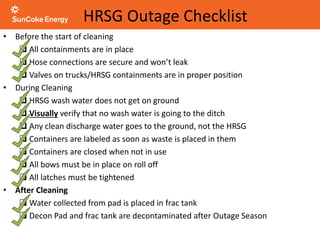 HRSG Outage Checklist
• Before the start of cleaning
 All containments are in place
 Hose connections are secure and won’t leak
 Valves on trucks/HRSG containments are in proper position
• During Cleaning
 HRSG wash water does not get on ground
 Visually verify that no wash water is going to the ditch
 Any clean discharge water goes to the ground, not the HRSG
 Containers are labeled as soon as waste is placed in them
 Containers are closed when not in use
 All bows must be in place on roll off
 All latches must be tightened
• After Cleaning
 Water collected from pad is placed in frac tank
 Decon Pad and frac tank are decontaminated after Outage Season
 