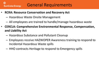 General Requirements
• RCRA: Resource Conservation and Recovery Act
– Hazardous Waste Onsite Management
– All employees are trained to handle/manage hazardous waste
• CERCLA: Comprehensive Environmental Response, Compensation,
and Liability Act
– Hazardous Substance and Pollutant Cleanup
– Employees receive HAZWOPER Awareness training to respond to
Incidental Hazardous Waste spills
– HHO contracts Heritage to respond to Emergency spills
 
