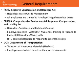 General Requirements
• RCRA: Resource Conservation and Recovery Act
– Hazardous Waste Onsite Management
– All employees are trained to handle/manage hazardous waste
• CERCLA: Comprehensive Environmental Response, Compensation,
and Liability Act
– Hazardous Substance and Pollutant Cleanup
– Employees receive HAZWOPER Awareness training to respond to
Incidental Hazardous Waste spills
– HHO contracts Heritage to respond to Emergency spills
• DOT: Department of Transportation
– Transport of Hazardous Materials (HazMats)
– Employees are trained based on their job requirements
 