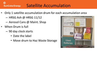 Satellite Accumulation
• Only 1 satellite accumulation drum for each accumulation area
– HRSG Ash @ HRSG 11/12
– Aerosol Cans @ Maint. Shop
• When Drum is full
– 90 day clock starts
• Date the label
• Move drum to Haz Waste Storage
 