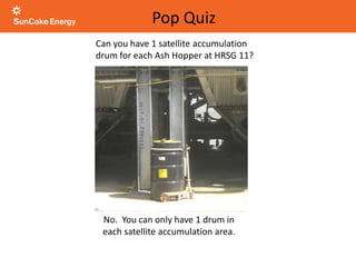 Can you have 1 satellite accumulation
drum for each Ash Hopper at HRSG 11?
No. You can only have 1 drum in
each satellite accumulation area.
Pop Quiz
 