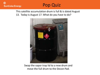 This satellite accumulation drum is full & is dated August
13. Today is August 17. What do you have to do?
Pop Quiz
Swap the vapor trap lid to a new drum and
move the full drum to the Decon Pad.
 