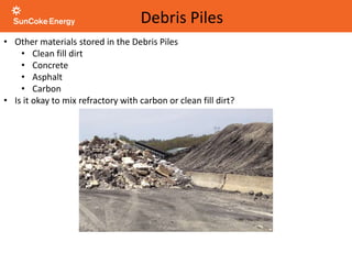 • Other materials stored in the Debris Piles
• Clean fill dirt
• Concrete
• Asphalt
• Carbon
• Is it okay to mix refractory with carbon or clean fill dirt?
Debris Piles
 
