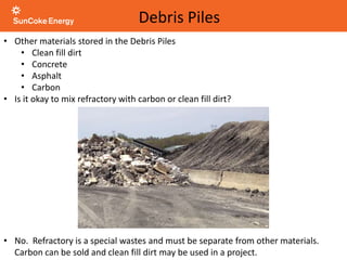 • Other materials stored in the Debris Piles
• Clean fill dirt
• Concrete
• Asphalt
• Carbon
• Is it okay to mix refractory with carbon or clean fill dirt?
Debris Piles
• No. Refractory is a special wastes and must be separate from other materials.
Carbon can be sold and clean fill dirt may be used in a project.
 