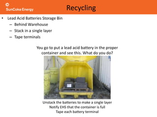 You go to put a lead acid battery in the proper
container and see this. What do you do?
Unstack the batteries to make a single layer
Notify EHS that the container is full
Tape each battery terminal
Recycling
• Lead Acid Batteries Storage Bin
– Behind Warehouse
– Stack in a single layer
– Tape terminals
 