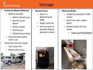 • Universal Waste Batteries
– Battery Buckets
• Admin Warehouse
• Hourly Lunch
Room
• Power Island
• Warehouse
• Maintenance Shop
– Close buckets when
not in use
• Terminals must be taped
– Can cause fire
– Required by law!
• Mercury Bulbs
• Properly sized box in ENV
Conex
• Seal liner with rubber
band
• Broken bulbs are haz
waste
• Clean up immediately
Storage
• Aerosol Cans
• Drum in
Maintenance
Bldg.
• Vapor Lock Lid
• Use as much as
possible before
placing in drum
 