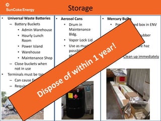 • Universal Waste Batteries
– Battery Buckets
• Admin Warehouse
• Hourly Lunch
Room
• Power Island
• Warehouse
• Maintenance Shop
– Close buckets when
not in use
• Terminals must be taped
– Can cause fire
– Required by law!
• Mercury Bulbs
• Properly sized box in ENV
Conex
• Seal liner with rubber
band
• Broken bulbs are haz
waste
• Clean up immediately
Storage
• Aerosol Cans
• Drum in
Maintenance
Bldg.
• Vapor Lock Lid
• Use as much as
possible before
placing in drum
 