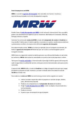 Envío de paquetes con MRW
MRW es una de las agencias de transporte más conocidas en el sector. Una de sus
características principales es el envío de paquetería urgente.
Puedes hacer el envío de paquetes con MRW a nivel nacional e internacional. Esto es posible
gracias a las 60 plataformas logísticas que se encuentran distribuidas en Venezuela, Gibraltar,
Portugal, Andorra y España.
Contratar los servicios de envíos de MRW a través del comparador de envíos de Sendiroo es
muy sencillo. Podrás sacar el máximo partido a tus envíos en cuanto a condiciones económicas
y prestaciones se refiere al comprar entre diferentes agencias de transporte.
Para determinados envíos, MRW es la clave por ejemplo para el transporte de animales, de
hecho la agencia de transporte MRW destaca por ser la única con homologación para el
transporte de estos.
MRW tiene una expansión nacional completa, gracias a sus oficinas distribuidas en casi todos
los territorios. MRW cubre todas las necesidades en cuanto al envío de paquetes se refiere.
Tanto para los envíos nacionales e internacionales el prestigio de dicha agencia de transporte
avala la seguridad y la calidad del servicio, tanto para envíos internacionales como para envíos
nacionales.
A pesar de ello, MRW facilita a través de Sendiroo un código de seguimiento para que tengas
localizado tu paquete en todo momento y conocer el estado del mismo desde la web de
Sendiroo a tiempo real.
Para realizar un envío con MRW tan solo tienes que tener ciertos aspectos en cuenta:
 Indicar los datos requeridos sobre el paquete en cuestión (origen, destino,
peso, dimensiones paquete)
 Realizar una comparativa en el comparador de envíos de Sendiroo
 Elegir el envío de paquetes con MRW, si este se adapta a las prestaciones y
tarifas deseadas
 Realizar el envíos
 Esperar a que el mensajero recoja el paquete
 