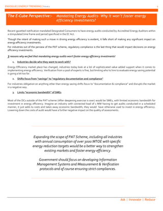 ENVOGUE | ENERGY TRENDING | Issue2 2
Ask | Innovate | Reduce
Expanding the scope of PAT Scheme, including all industries
with annual consumption of over 3000 MTOE with specific
energy reduction targets would be a better way to strengthen
existing markets and foster energy efficiency.
Government should focus on developing Information
Management Systems and Measurement & Verification
protocols and of course ensuring strict compliances.
The E-Cube Perspective:- Mandating Energy Audits- Why it won’t foster energy
efficiency investments?
Recent gazetted notification mandated Designated Consumers to have energy audits conducted by Accredited Energy Auditors within
a stimpulated time frame and period specificed in the EC Act.
Though the intent of making such a move in driving energy efficiency is evident, it falls short of making any significant impact on
energy efficiency investments.
For industries out of the perview of the PAT scheme, regulatory compliance is the last thing that would impact decisions on energy
efficiency investments.
3 reasons why we feel that mandating energy audits won’t foster energy efficiency investments!
1. Industries decide who they want to work with?
Energy Efficiency market place has changed, industries today look at a lot of sophisticated value added support when it comes to
implementing energy efficiency. Verification from a pool of experts is fine, but limiting who to hire to evaluate energy saving potential
is going a bit too far.
2. Shifts focus from “savings” to “regulatory documentation and compliance”
For industries obligation on anything other than energy saving shifts focus to “documentation & compliance” and disrupts the market
in a negative way.
3. Limits “economic bandwidth” of SMEs
Most of the DCs outside of the PAT scheme (After deepening exercise is over) would be SMEs, with limited economic bandwidth for
investment in energy efficiency. Imagine an industry with connected load of 1 MW having to get audits conducted in a scheduled
manner, it just adds to costs and takes away economic bandwidth, they would have otherwise used to invest in energy efficiency.
Lowering down the costs of audit would have a further negative impact on the quality of assessments.
 