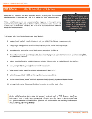 ENVOGUE | ENERGY TRENDING | Issue2 3
Ask | Innovate | Reduce
PAT Scheme:- How to make it bigger & better?
Unarguably PAT Scheme is one of the maintsays of India’s strategy in the Global Climate
deal negotiations. Its almost less than a year for us to enter into the 2
nd
compliance cycle.
While a lot of improvements and advancements have happened in the way the entire
regime has been managed, but may be it is time to bring in some innvovation and send out
a strong signal to the markets, something that could create investor confidence and foster
energy efficiency investments.
10Ways in which PAT Scheme could be made bigger & better:
1. Lay out plans to gradually Include all industries with over 3,000 MTOE of annual energy consumption.
2. Simiply target setting process, “de-link” sector specific perspective, provide unit specific targets.
3. Announce regime upto 2020 or beyond. Build industry and investor confidencne.
4. Remove the requirements of mandatory audits, focus on developing robust information management system connecting SDAs,
DCs and national authorities.
5. Use the national information management system to collect monthly returns (KPI based), invest in data analytics.
6. Make pricing of ESCerts dynamic, factor opportunity costs as well.
7. Allow monthly trading of ESCerts, continous buying selling of ESCerts for DCs.
8. Let banks and funds trade in ESCerts, that ways it can be used as a collateral.
9. Include bilateral trading from 3rd
phase, will improve on energy efficiency project financing mechanisms.
10. Let the prices be market driven, no artifical boost to markets by providing cap or a floor.
Make PAT Scheme the corner stone
of all strategies towards building up
industrial energy efficiency
markets. M&V, ESCOs etc will
happen on its own when the
markets have a long term and
fundamental view.
Easier said than done, to increase the capacity and outreach of PAT Scheme, significant
investments have to go in creating adequate infrastructure. But then it is better to push one
BIG agenda then to push several small agendas. It is in our opinion the only way to develop an
inclusive energy efficiency strategy.
 