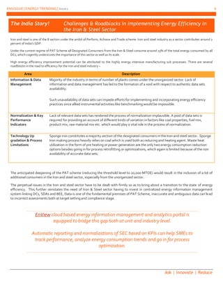 ENVOGUE | ENERGY TRENDING | Issue2 6
Ask | Innovate | Reduce
EnView cloud based energy information management and analytics portal is
equipped to bridge this gap both at unit and industry level.
Automatic reporting and normalizations of SEC based on KPIs can help SMEs to
track performance, analyze energy consumption trends and go in for process
optimization.
The India Story! Challenges & Roadblocks in implementing Energy Efficiency in
the Iron & Steel Sector
Iron and steel is one of the 8 sectors under the ambit of Perform, Achieve and Trade scheme. Iron and steel industry as a sector contributes around 2
percent of India’s GDP.
Under the current regime of PAT Scheme all Designated Consumers from the Iron & Steel consume around 15% of the total energy consumed by all
DCs, which cogently underscores the importance of this sector as well as its scale.
High energy efficiency improvement potential can be attributed to the highly energy intensive manufacturing sub processes. There are several
roadblocks in the road to efficiency for the iron and steel industry –
Area Description
Information & Data
Management
Majority of the industry in terms of number of plants comes under the unorganized sector. Lack of
information and data management has led to the formation of a void with respect to authentic data sets
availability.
Such unavailability of data sets can impede efforts for implementing and incorporating energy efficiency
practices since allied instrumental activities like benchmarking would be impossible.
Normalization & Key
Performance
Indicators
Lack of relevant data sets has rendered the process of normalization implausible. A pool of data sets is
required for providing an account of different kinds of variation in factors like coal properties, fuel mix,
product mix, raw material mix etc. which would play a vital role in the process of normalization.
Technology Up
gradation & Process
Limitations
Sponge iron constitutes a majority section of the designated consumers in the Iron and steel sector. Sponge
Iron making process heavily relies on coal which is used both as reducing and heating agent. Waste heat
utilization in the form of pre heating or power generation are the only two energy consumption reduction
options besides going in for process retrofitting or optimizations, which again is limited because of the non
availability of accurate data sets.
The anticipated deepening of the PAT scheme (reducing the threshold level to 20,000 MTOE) would result in the inclusion of a lot of
additional consumers in the Iron and steel sector, especially from the unorganized sector.
The perpetual issues in the Iron and steel sector have to be dealt with firmly so as to bring about a transition to the state of energy
efficiency. This further reinstates the need of Iron & Steel sector having to invest in centralized energy information management
system linking DCs, SDAs and BEE, Data is one of the fundamental premises of PAT Scheme, inaccurate and ambiguous data can lead
to incorrect assessments both at target setting and compliance stage.
 