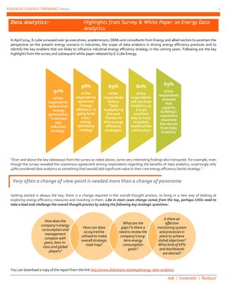 ENVOGUE | ENERGY TRENDING | Issue2 7
Ask | Innovate | Reduce
Data Analytics:- Highlights from Survey & White Paper on Energy Data
Analytics
In April 2014, E-cube surveyed over 90 executives, academicians, OEMs and consultants from Energy and allied sectors to ascertain the
perspective on the present energy scenario in industries, the scope of data analytics in driving energy efficiency practices and to
identify the key enablers that are likely to influence industrial energy efficiency strategy in the coming years. Following are the key
highlights from the survey and subsequent white paper released by E-Cube Energy.
"Over and above the key takeaways from the survey as noted above, some very interesting findings also transpired. For example, even
though the survey revealed the unanimous agreement among respondents regarding the benefits of data analytics, surprisingly only
46% considered data analytics as something that (would) add significant value to their core energy efficiency (work) strategy."
Getting started is always the key; there is a change required in the overall thought process, to bring in a new way of looking at
exploring energy efficiency measures and investing in them. Like in most cases change comes from the top, perhaps CXOs need to
take a lead and challenge the overall thought process by asking the following key strategic questions:
You can download a copy of the report from the link http://www.slideshare.net/eetpl/energy-data-analytics
90%
of the
respondents
believethat
"energy
optimisation
" is the best
cost
reduction
strategy.
98%
of the
respondents
agreethat
"energy
efficiency"is
going to be
a key
energy
optimising
strategy
89%
of the
respondents
believe
"Data
Analytics"is
the next
frontierto
drive energy
efficiency
strategies.
80%
of the
respondents
will use Data
Analytics,as
it is an
excellent
way to track
long term
healthof the
unit/system
89%
of the
respondents
stressed
that
capacity
building is
requiredto
maximise
the returns
fromData
Analytics
How does the
company’senergy
consumptionand
management
compare with
peers,best-in-
classand global
players?
How can data
accquiredbe
utilised to make
overall strategic
road map?
What are the
gaps? Is there a
need to review the
company’slong-
term energy
consumption
goals?
Is there an
effective
monitoring system
and processesin
place to achieve
stated objectives?
What kind of KPIs
and dashboards
are desired?
Very often a change of view-point is needed more than a change of panorama
 