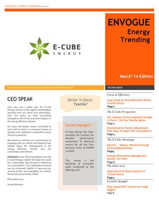 ENVOGUE | ENERGY TRENDING | Issue1

1

ENVOGUE
Energy
Trending

March’14 Edition
ENERGY EFFICIENCY | NEW CHALLENGES | NEW PERSPECTIVES

CEO SPEAK
2013 was truly a great year for E-Cube
Energy! Thanks to the support and feedback
received from our clients and well-wishers.
Over the years, we have successfully
emerged as one of the prominent players in
the energy efficiency domain.
Our team will always remain committed to
work with its client in a convened manner to
develop and implement sustainable energy
efficiency practices!
We intend to reinforce our commitment by
engaging with our clients and keeping them
abreast about the developments in the
energy efficiency domain and our
contributory work therein.
ENVOGUE is the official newsletter from the
E-Cube Energy’s stable! We hope this would
be a meaningful step forward in bolstering
our commitment. Your feedback/comments
can be immensely helpful in improving our
services further and strengthen our resolve,
hence they are earnestly invited.
Efficiently Yours,
Umesh Bhutoria

IN THIS ISSUE

Focus at Efficiency
Sector in focus:
Textile!

Case Study on Humidification Plants,
Textile Sector
Page 2

The E-Cube Perspective

Success Highlight!!
E-Cube Energy has been
awarded the contract for
detailed
performance
assessment of electrical
motors for all the Yarn
Business Units of RSWM
Limited!

This comes in the
backdrop of successful
audit conducted at the
Mélange unit.

Our analysis of the proposed changes
in Form 1 for the Textile Sector
Page 3
Normalization Factor AdjustmentHow does it impact SEC calculations?
Page 4

The E-Cube Advantage
Electric Motors- World of Energy
Saving Opportunities
Page5
Energy Information Management
System –En-View
Page 6

The India story
Importance of Data Analytics in
Textile Sector
Page 7

Food for thought!
Why should PAT Scheme be made
bigger?
Page 8

Ask | Innovate | Reduce

 