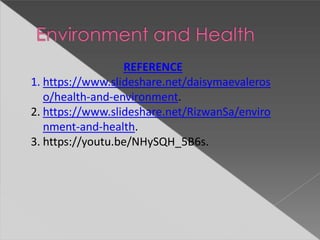 REFERENCE
1. https://www.slideshare.net/daisymaevaleros
o/health-and-environment.
2. https://www.slideshare.net/RizwanSa/enviro
nment-and-health.
3. https://youtu.be/NHySQH_5B6s.
 