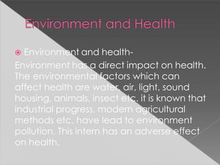  Environment and health-
Environment has a direct impact on health.
The environmental factors which can
affect health are water, air, light, sound
housing, animals, insect etc. it is known that
industrial progress, modern agricultural
methods etc. have lead to environment
pollution. This intern has an adverse effect
on health.
 