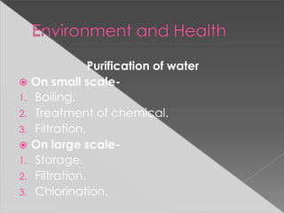 Purification of water
 On small scale-
1. Boiling.
2. Treatment of chemical.
3. Filtration.
 On large scale-
1. Storage.
2. Filtration.
3. Chlorination.
 