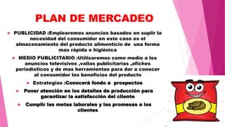 PLAN DE MERCADEO
 PUBLICIDAD :Emplearemos anuncios basados en suplir la
necesidad del consumidor en este caso es el
almacenamiento del producto alimenticio de una forma
mas rápida e higiénica
 MEDIO PUBLICITARIO :Utilizaremos como medio a los
anuncios televisivos ,vallas publicitarias ,afiches
periodísticos y de mas herramientas para dar a conocer
al consumidor los beneficios del producto
 Estrategias :Conocerá fondo a prospectos
 Poner atención en los detalles de producción para
garantizar la satisfacción del cliente
 Cumplir las metas laborales y las promesas a los
clientes
 